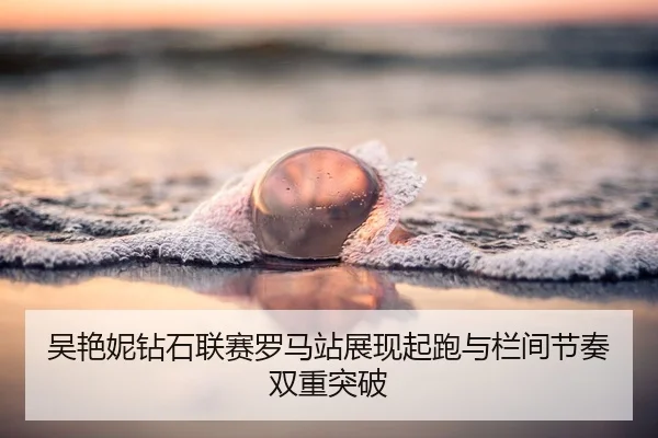 吴艳妮钻石联赛罗马站展现起跑与栏间节奏双重突破