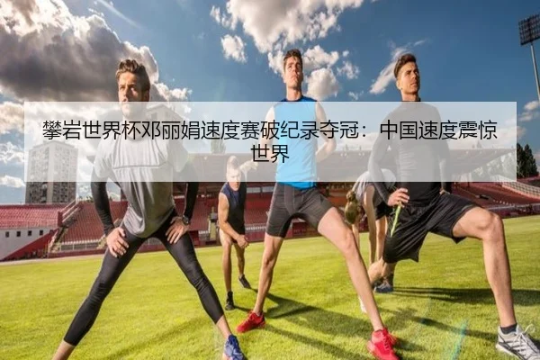 攀岩世界杯邓丽娟速度赛破纪录夺冠：中国速度震惊世界
